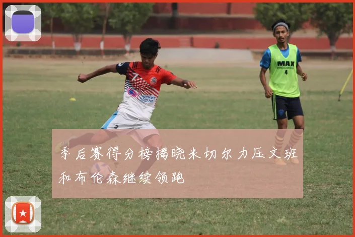 季后赛得分榜揭晓米切尔力压文班和布伦森继续领跑