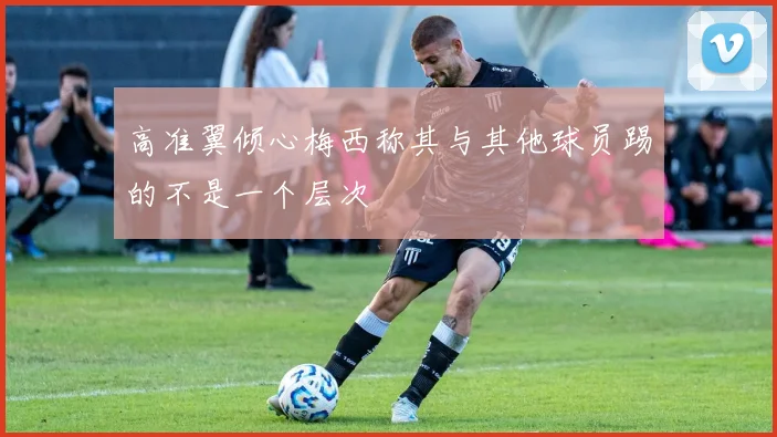 高准翼倾心梅西称其与其他球员踢的不是一个层次