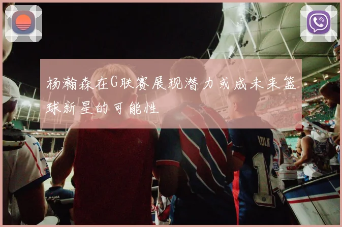 杨瀚森在G联赛展现潜力或成未来篮球新星的可能性