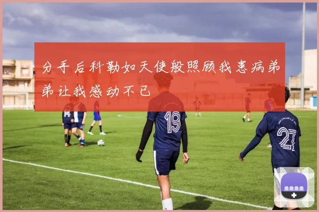 分手后科勒如天使般照顾我患病弟弟让我感动不已
