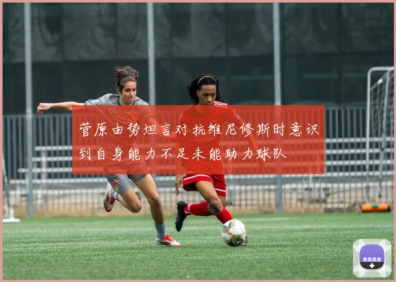 菅原由势坦言对抗维尼修斯时意识到自身能力不足未能助力球队
