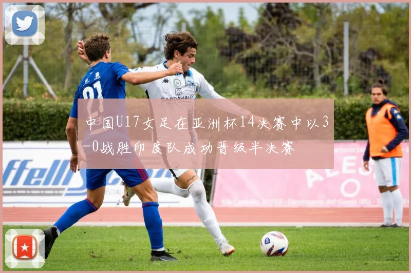 中国U17女足在亚洲杯14决赛中以3-0战胜印度队成功晋级半决赛