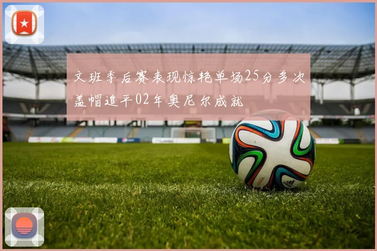 文班季后赛表现惊艳单场25分多次盖帽追平02年奥尼尔成就