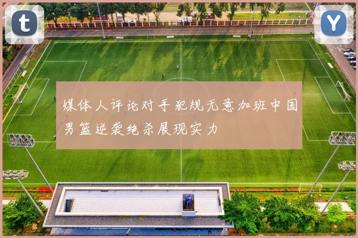 媒体人评论对手犯规无意加班中国男篮逆袭绝杀展现实力