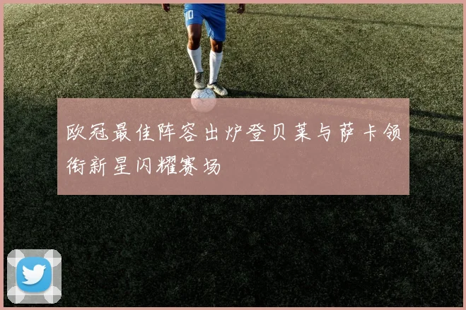 欧冠最佳阵容出炉登贝莱与萨卡领衔新星闪耀赛场