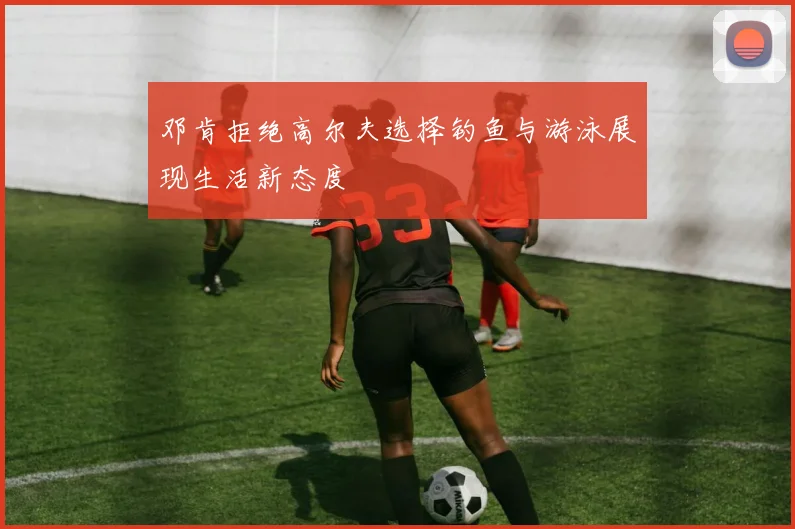 邓肯拒绝高尔夫选择钓鱼与游泳展现生活新态度