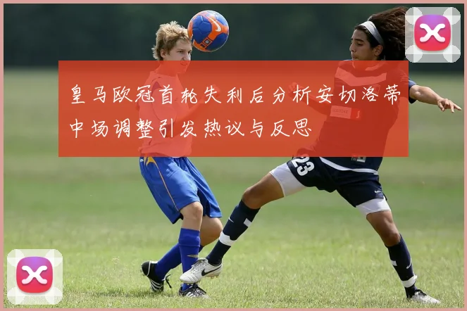 皇马欧冠首轮失利后分析安切洛蒂中场调整引发热议与反思