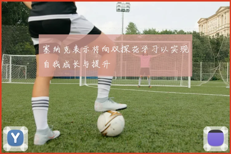 塞纳克表示将向双探花学习以实现自我成长与提升