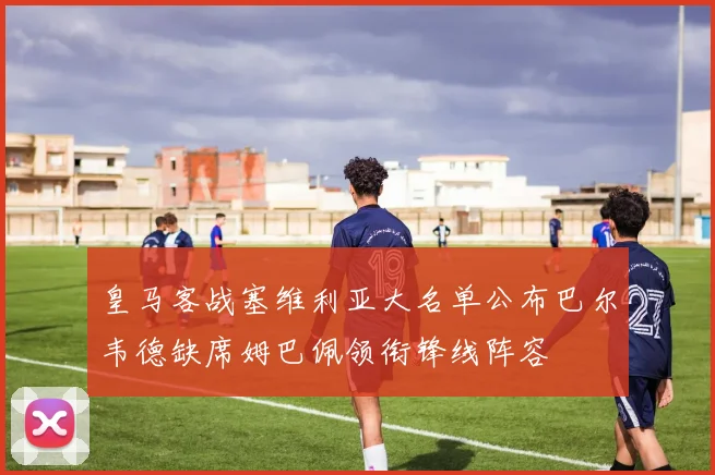 皇马客战塞维利亚大名单公布巴尔韦德缺席姆巴佩领衔锋线阵容