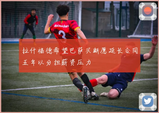 拉什福德希望巴萨买断愿延长合同五年以分担薪资压力