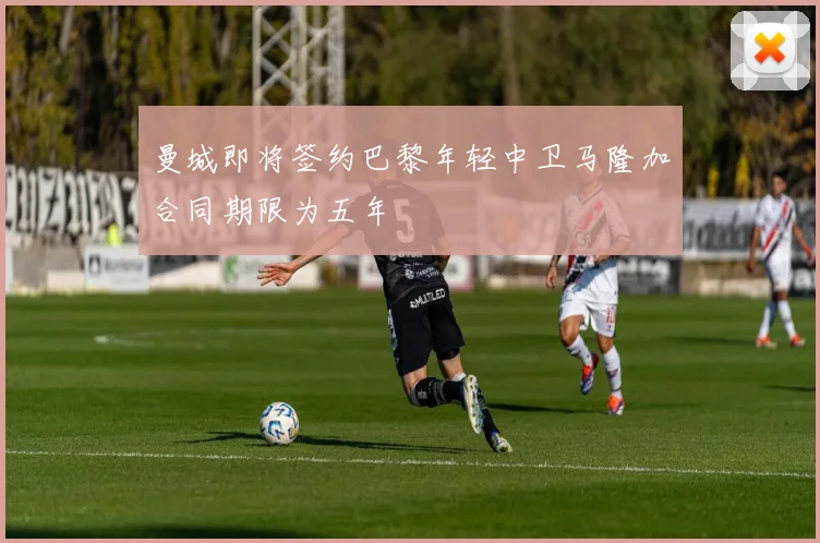 曼城即将签约巴黎年轻中卫马隆加合同期限为五年
