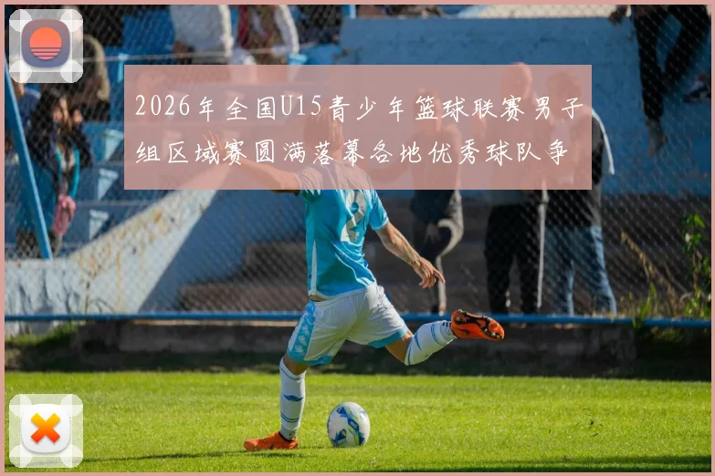 2026年全国U15青少年篮球联赛男子组区域赛圆满落幕各地优秀球队争夺激烈