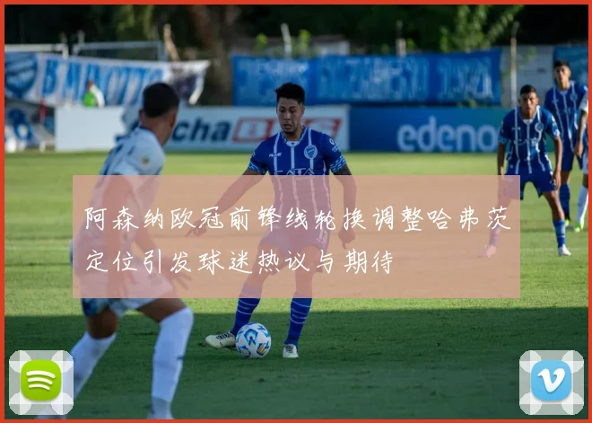 阿森纳欧冠前锋线轮换调整哈弗茨定位引发球迷热议与期待