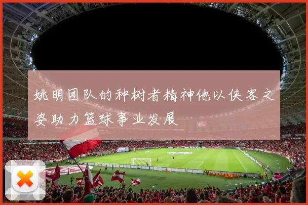姚明团队的种树者精神他以侠客之姿助力篮球事业发展