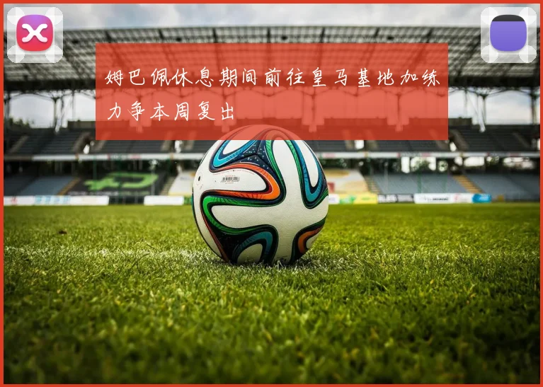 姆巴佩休息期间前往皇马基地加练力争本周复出