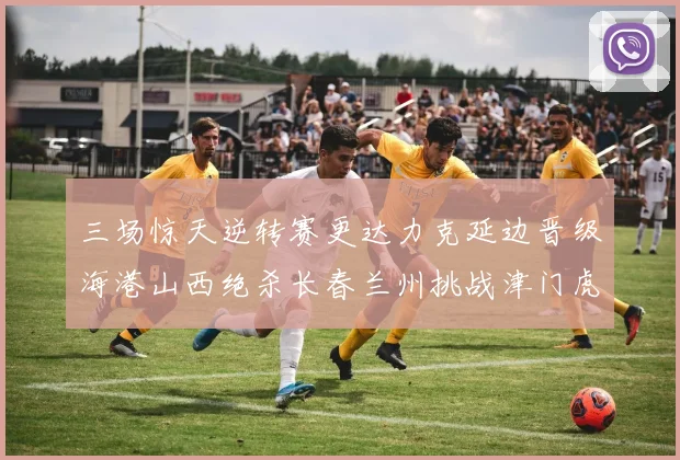 三场惊天逆转赛更达力克延边晋级海港山西绝杀长春兰州挑战津门虎