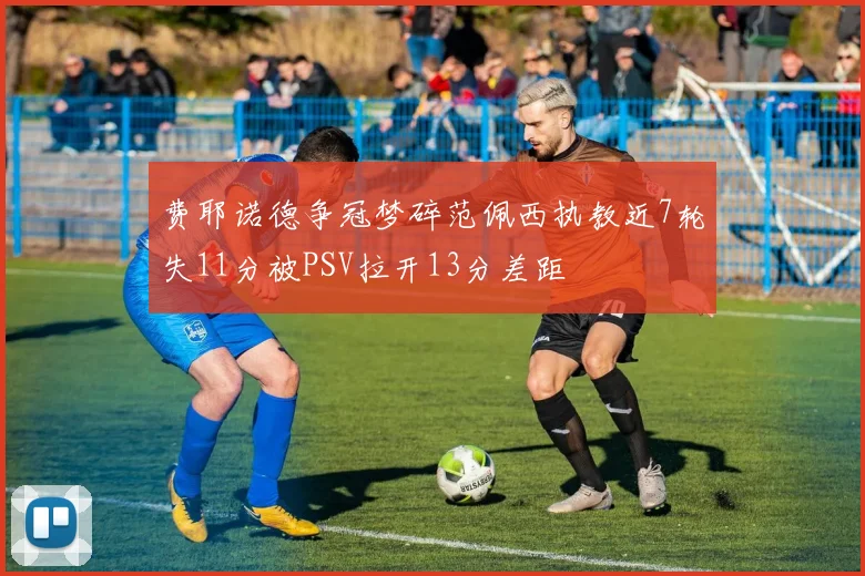 费耶诺德争冠梦碎范佩西执教近7轮失11分被PSV拉开13分差距
