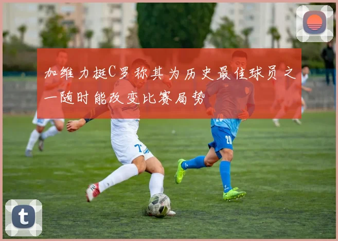加维力挺C罗称其为历史最佳球员之一随时能改变比赛局势
