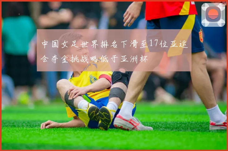 中国女足世界排名下滑至17位亚运会夺金挑战略低于亚洲杯