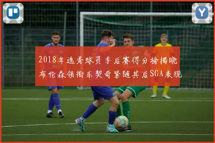 2018年选秀球员季后赛得分榜揭晓布伦森领衔东契奇紧随其后SGA表现不俗