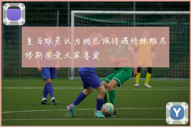 皇马球员认为姆巴佩待遇特殊维尼修斯深受大家喜爱