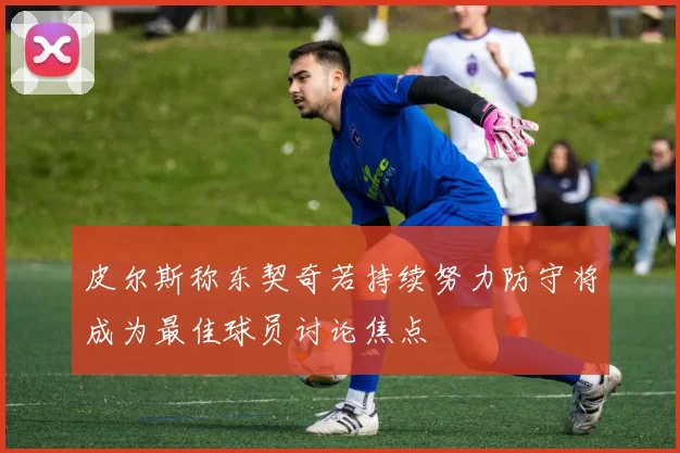 皮尔斯称东契奇若持续努力防守将成为最佳球员讨论焦点