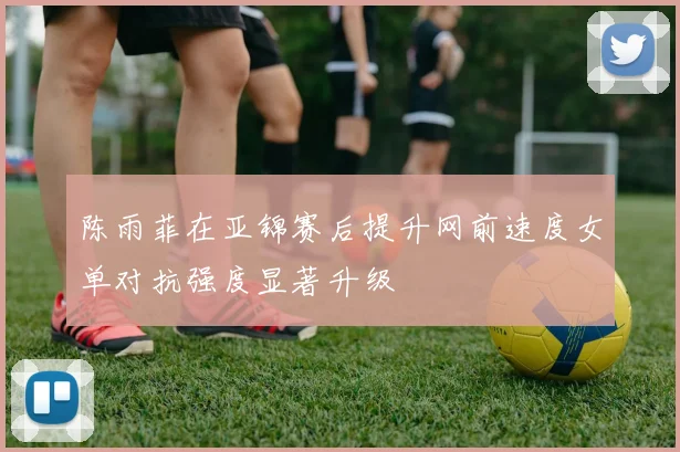 陈雨菲在亚锦赛后提升网前速度女单对抗强度显著升级